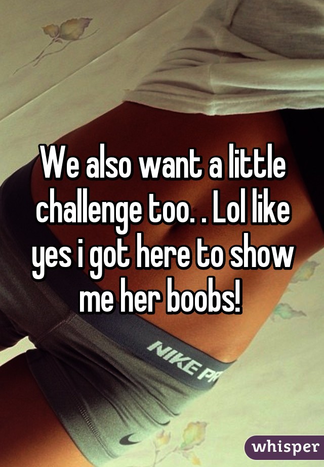 We also want a little challenge too. . Lol like yes i got here to show me her boobs! 