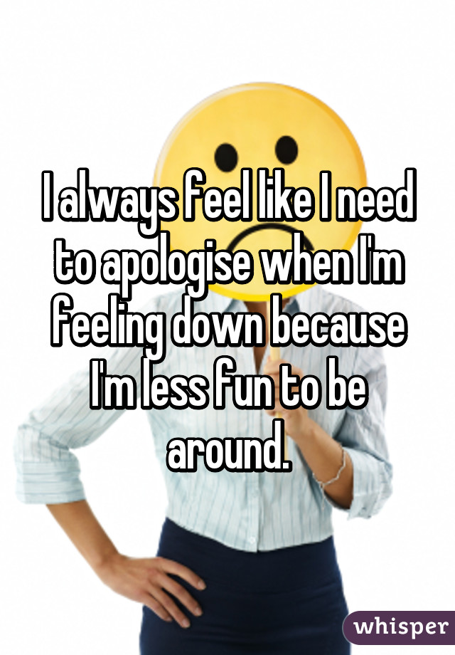 I always feel like I need to apologise when I'm feeling down because I'm less fun to be around.