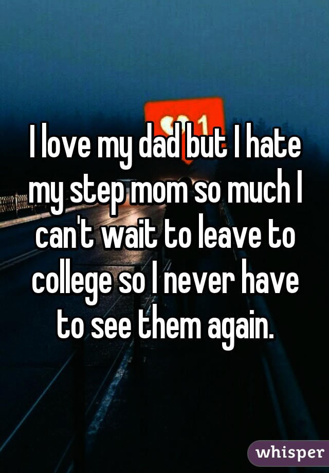 I love my dad but I hate my step mom so much I can't wait to leave to college so I never have to see them again.