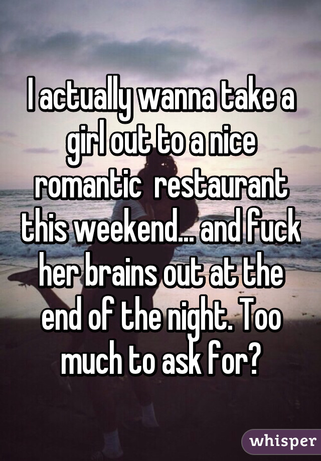 I actually wanna take a girl out to a nice romantic  restaurant this weekend... and fuck her brains out at the end of the night. Too much to ask for?