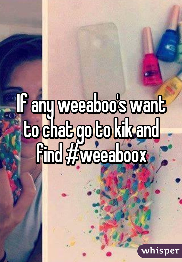 If any weeaboo's want to chat go to kik and find #weeaboox