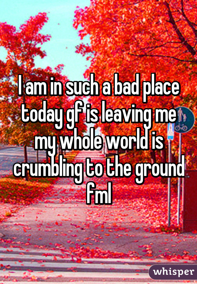 I am in such a bad place today gf is leaving me my whole world is crumbling to the ground fml