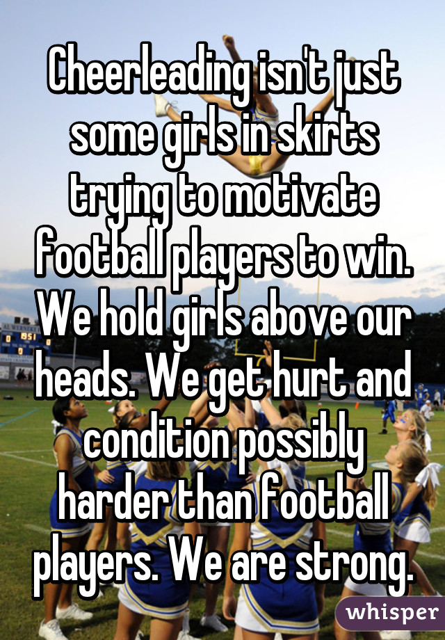 Cheerleading isn't just some girls in skirts trying to motivate football players to win. We hold girls above our heads. We get hurt and condition possibly harder than football players. We are strong.