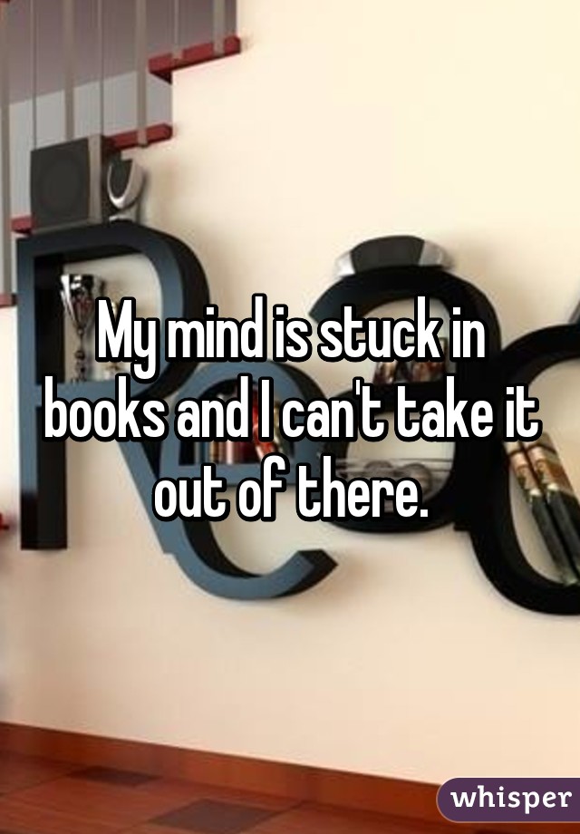 My mind is stuck in books and I can't take it out of there.