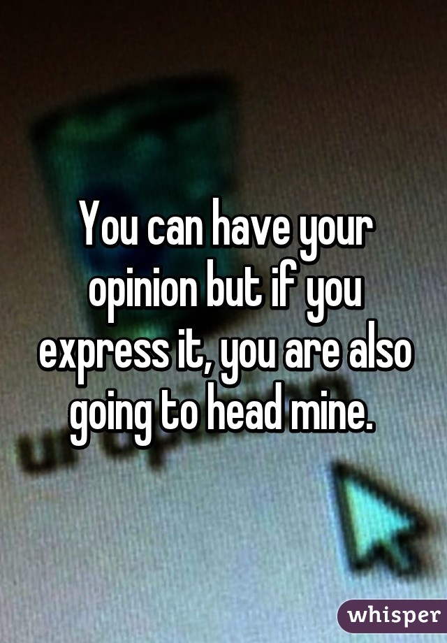 You can have your opinion but if you express it, you are also going to head mine. 