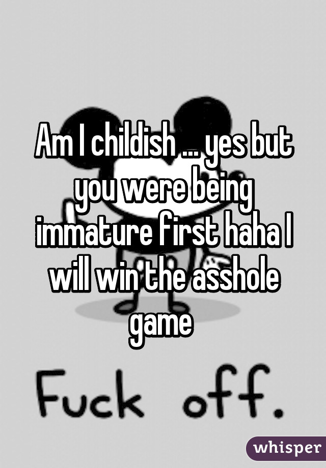 Am I childish ... yes but you were being immature first haha I will win the asshole game 