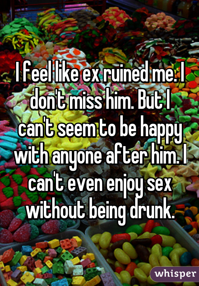 I feel like ex ruined me. I don't miss him. But I can't seem to be happy with anyone after him. I can't even enjoy sex without being drunk.