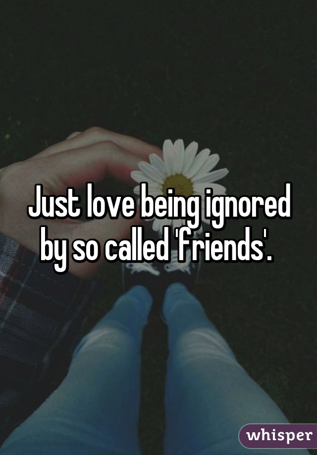 Just love being ignored by so called 'friends'. 