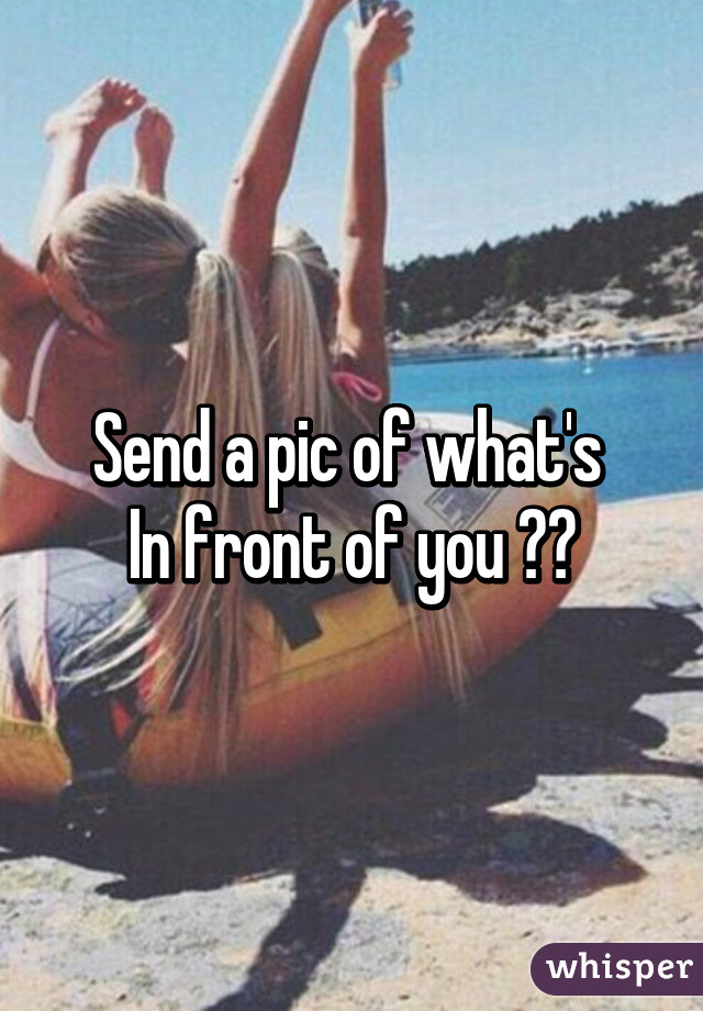 Send a pic of what's 
In front of you 🙈🙈