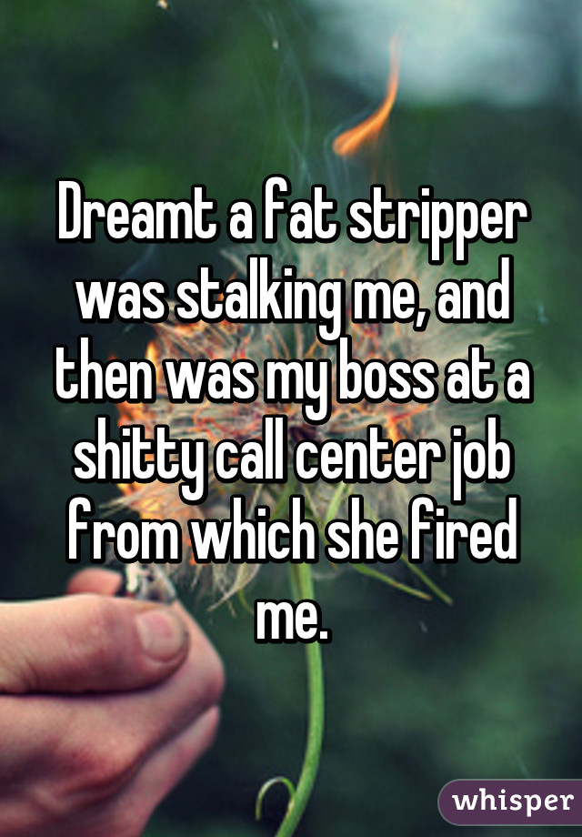 Dreamt a fat stripper was stalking me, and then was my boss at a shitty call center job from which she fired me.