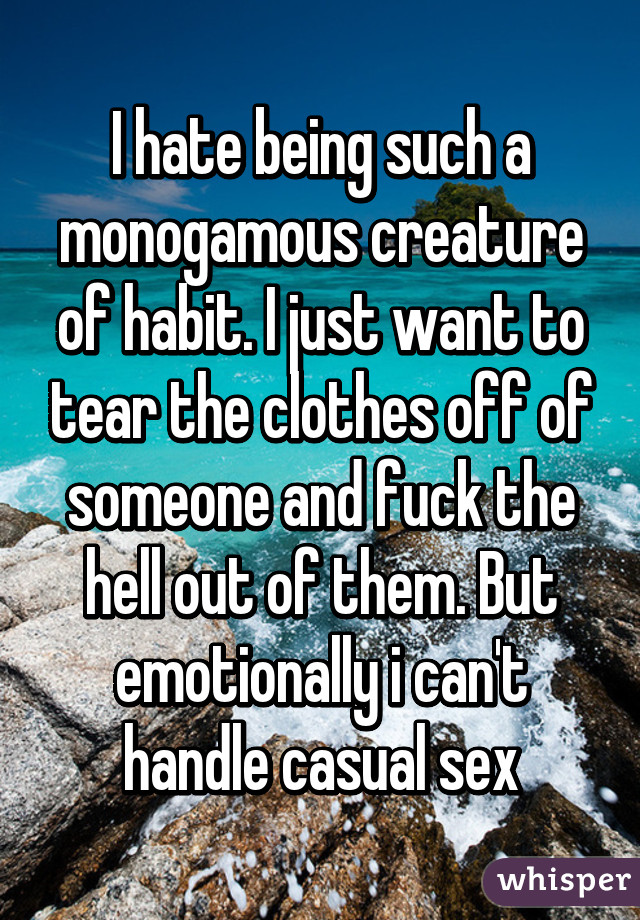 I hate being such a monogamous creature of habit. I just want to tear the clothes off of someone and fuck the hell out of them. But emotionally i can't handle casual sex