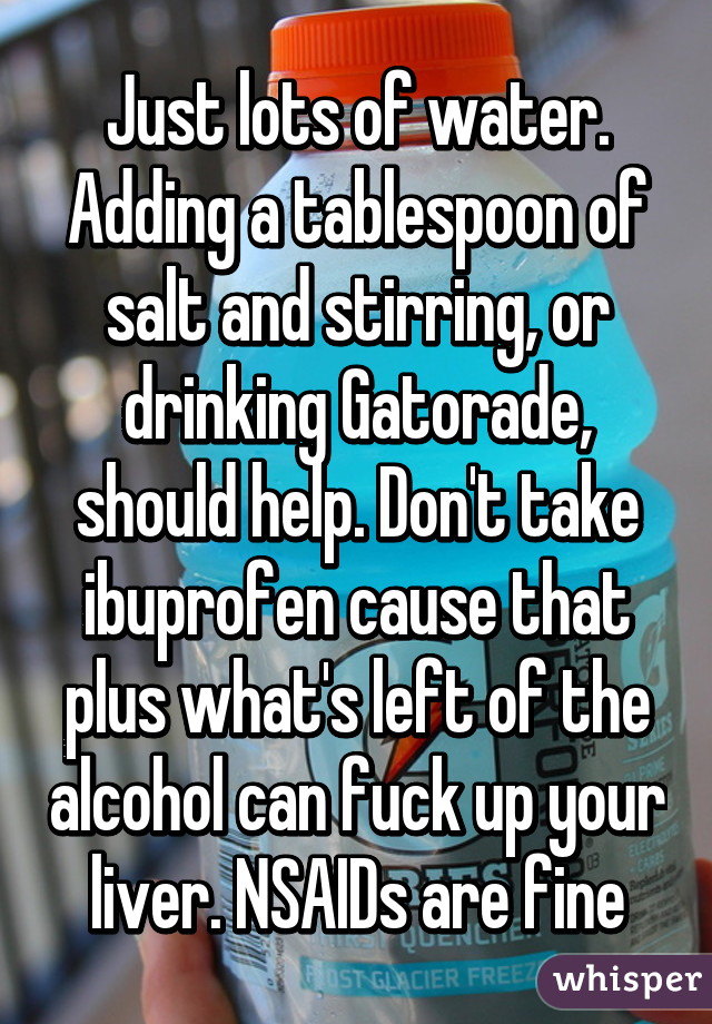 Just lots of water. Adding a tablespoon of salt and stirring, or drinking Gatorade, should help. Don't take ibuprofen cause that plus what's left of the alcohol can fuck up your liver. NSAIDs are fine