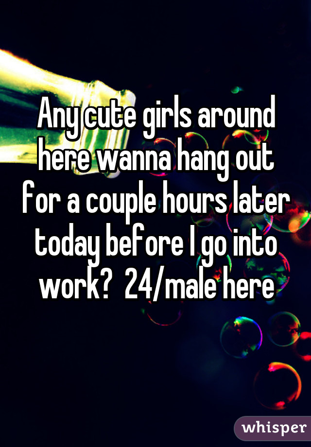 Any cute girls around here wanna hang out for a couple hours later today before I go into work?  24/male here
