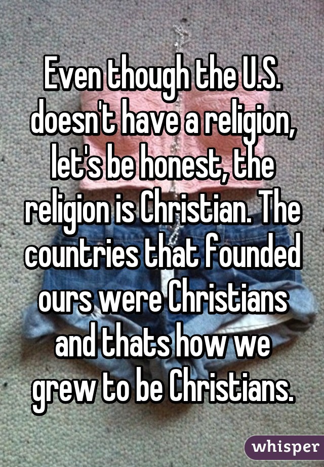 Even though the U.S. doesn't have a religion, let's be honest, the religion is Christian. The countries that founded ours were Christians and thats how we grew to be Christians.