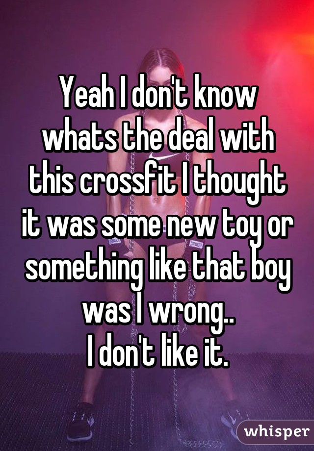 Yeah I don't know whats the deal with this crossfit I thought it was some new toy or something like that boy was I wrong..
I don't like it.