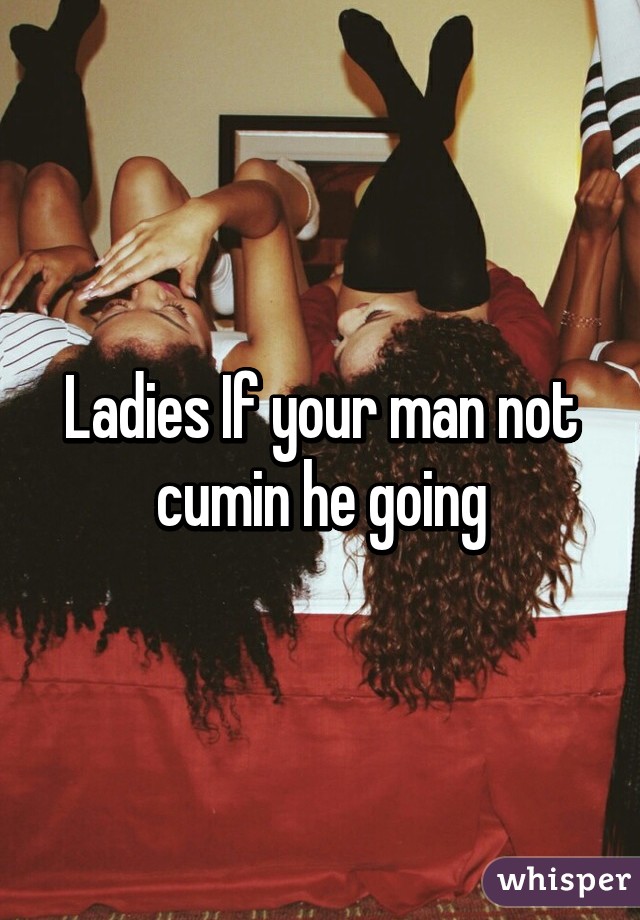 Ladies If your man not cumin he going