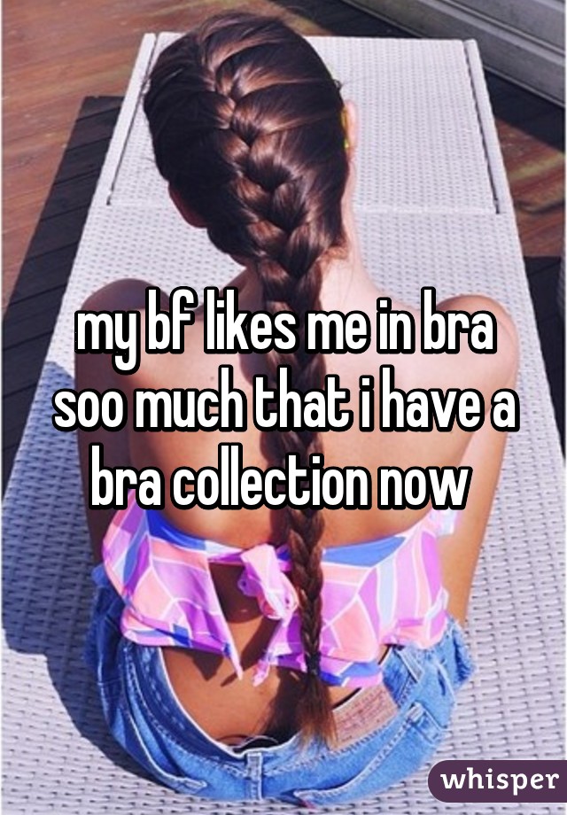 my bf likes me in bra soo much that i have a bra collection now 