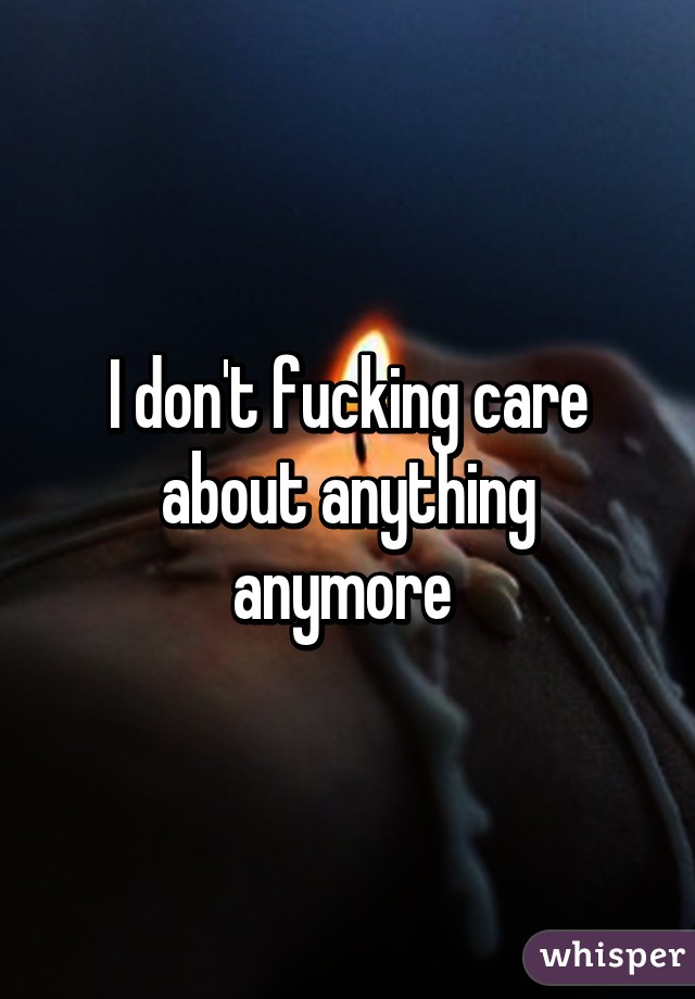 I don't fucking care about anything anymore 