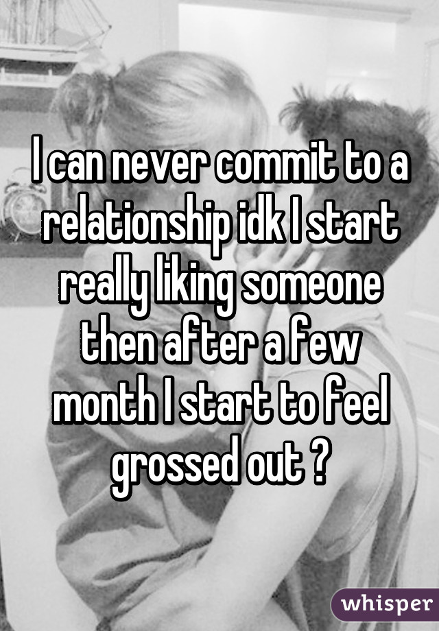 I can never commit to a relationship idk I start really liking someone then after a few month I start to feel grossed out 😪