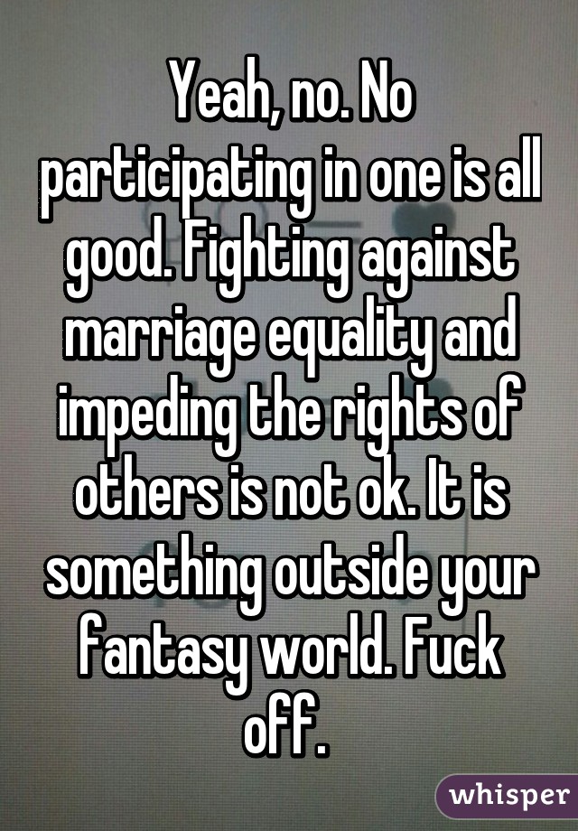 Yeah, no. No participating in one is all good. Fighting against marriage equality and impeding the rights of others is not ok. It is something outside your fantasy world. Fuck off. 