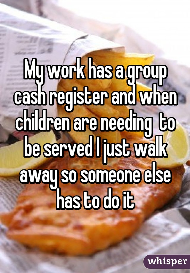 My work has a group cash register and when children are needing  to be served I just walk away so someone else has to do it