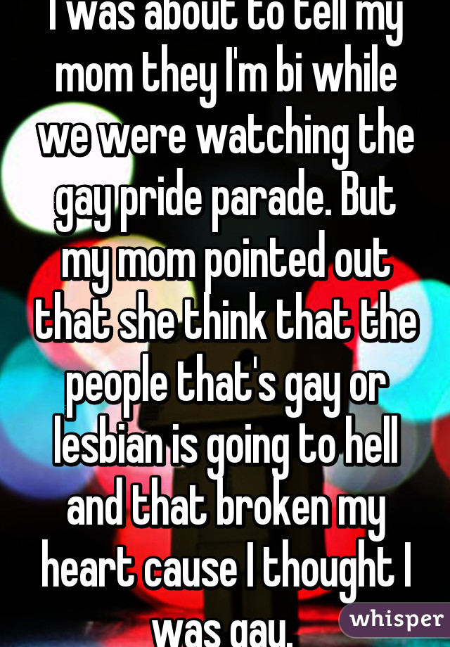 I was about to tell my mom they I'm bi while we were watching the gay pride parade. But my mom pointed out that she think that the people that's gay or lesbian is going to hell and that broken my heart cause I thought I was gay. 