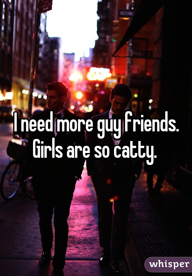 I need more guy friends. Girls are so catty. 