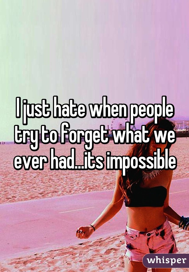 I just hate when people try to forget what we ever had...its impossible