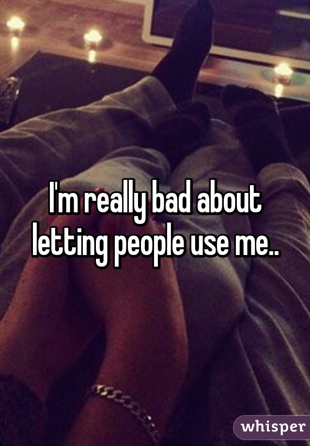 I'm really bad about letting people use me..