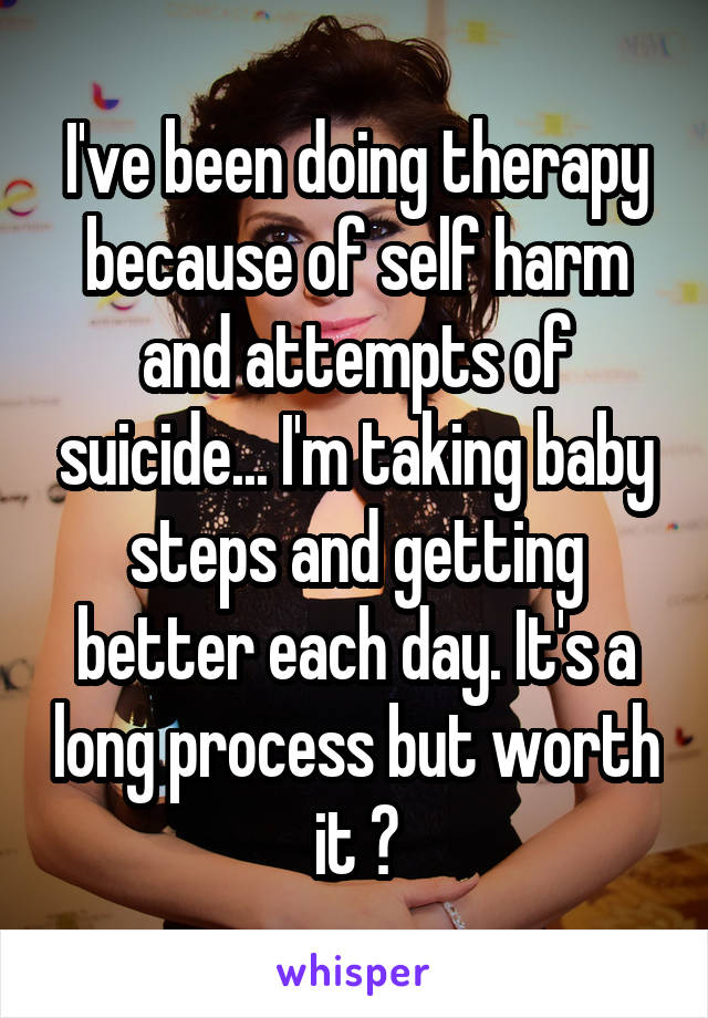 I've been doing therapy because of self harm and attempts of suicide... I'm taking baby steps and getting better each day. It's a long process but worth it ☺