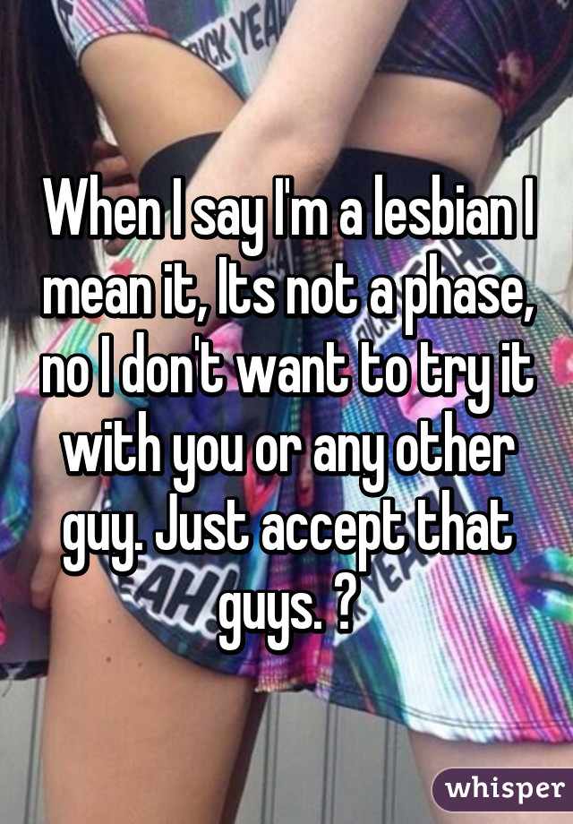 When I say I'm a lesbian I mean it, Its not a phase, no I don't want to try it with you or any other guy. Just accept that guys. 😤