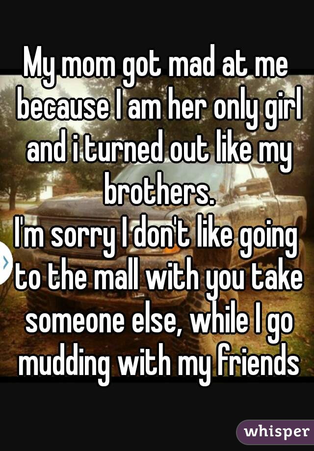 My mom got mad at me because I am her only girl and i turned out like my brothers.
I'm sorry I don't like going to the mall with you take someone else, while I go mudding with my friends