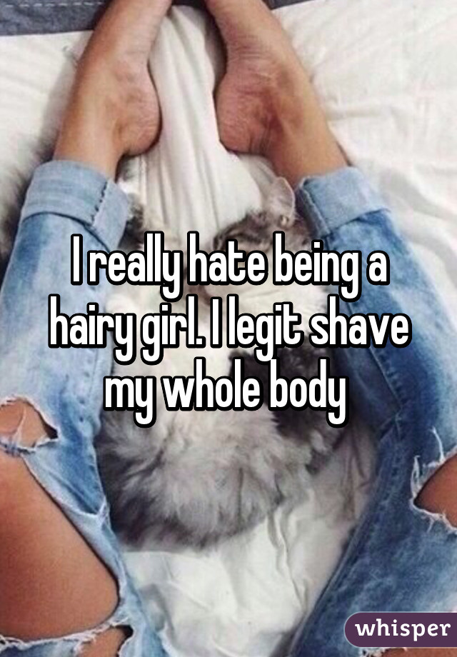 I really hate being a hairy girl. I legit shave my whole body 