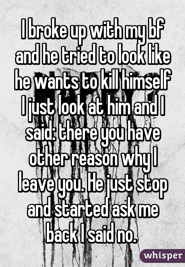 I broke up with my bf and he tried to look like he wants to kill himself I just look at him and I said: there you have other reason why I leave you. He just stop and started ask me back I said no. 