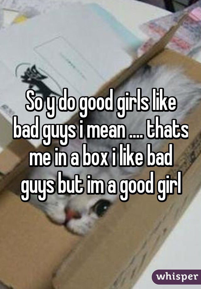 So y do good girls like bad guys i mean .... thats me in a box i like bad guys but im a good girl