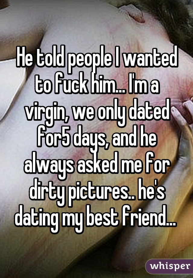 He told people I wanted to fuck him... I'm a virgin, we only dated for5 days, and he always asked me for dirty pictures.. he's dating my best friend... 