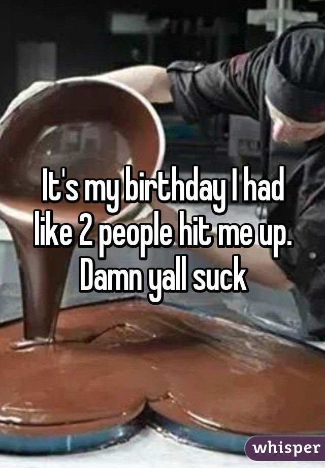 It's my birthday I had like 2 people hit me up. Damn yall suck