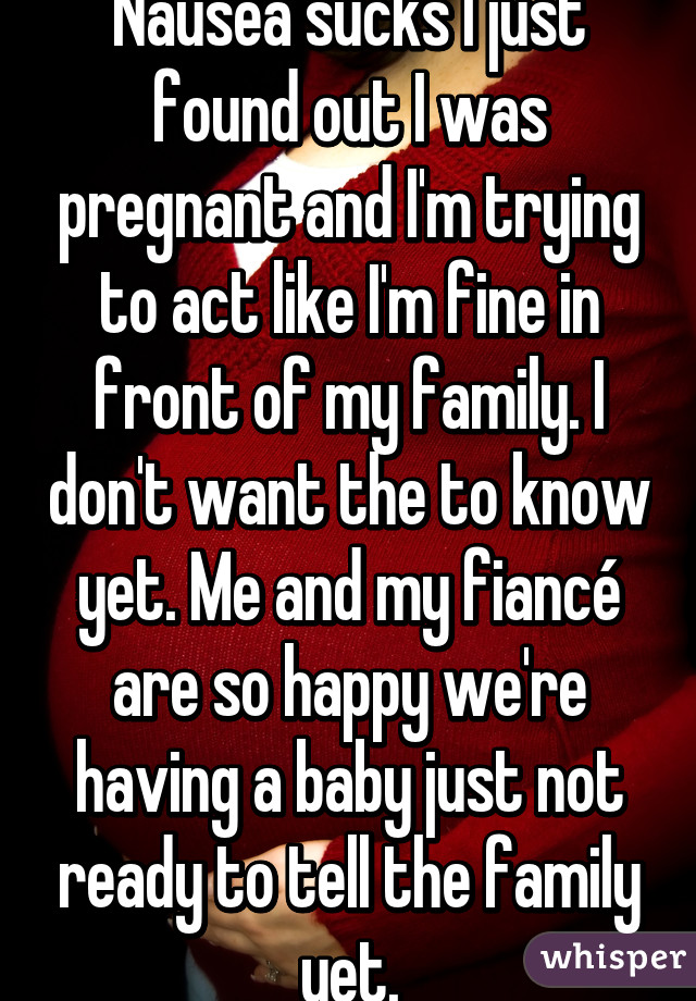 Nausea sucks I just found out I was pregnant and I'm trying to act like I'm fine in front of my family. I don't want the to know yet. Me and my fiancé are so happy we're having a baby just not ready to tell the family yet.