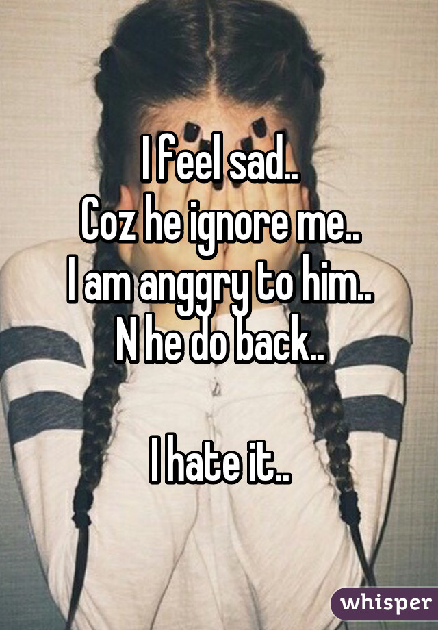 I feel sad..
Coz he ignore me..
I am anggry to him..
N he do back..

I hate it..