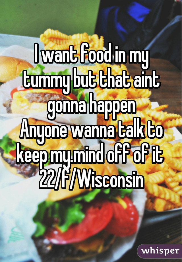 I want food in my tummy but that aint gonna happen
Anyone wanna talk to keep my.mind off of it 
22/f/Wisconsin
