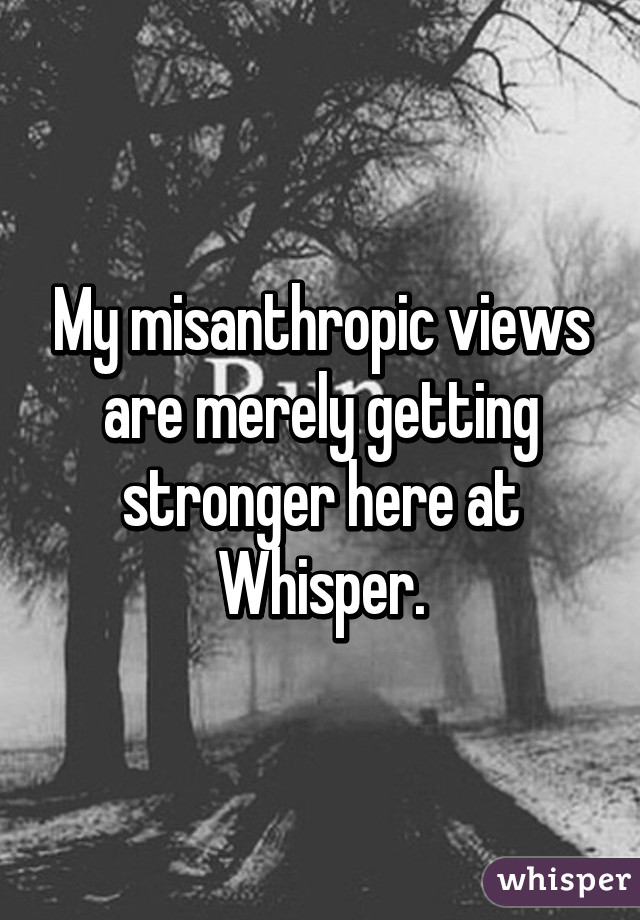 My misanthropic views are merely getting stronger here at Whisper.