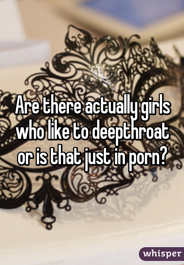 Are there actually girls who like to deepthroat or is that just in porn?