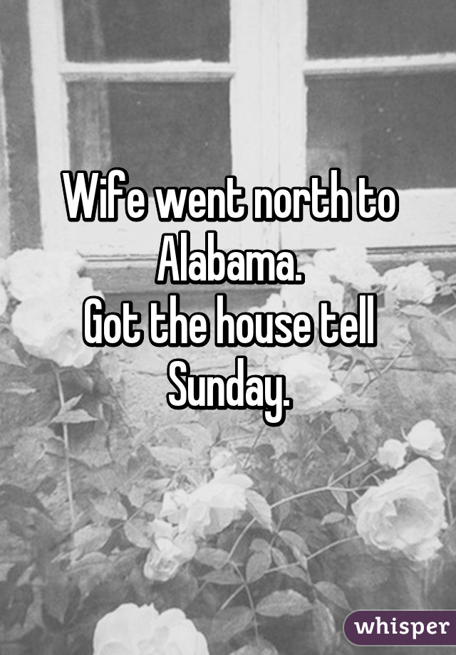 Wife went north to Alabama.
Got the house tell Sunday.
