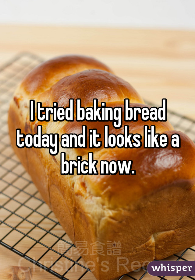 I tried baking bread today and it looks like a brick now.