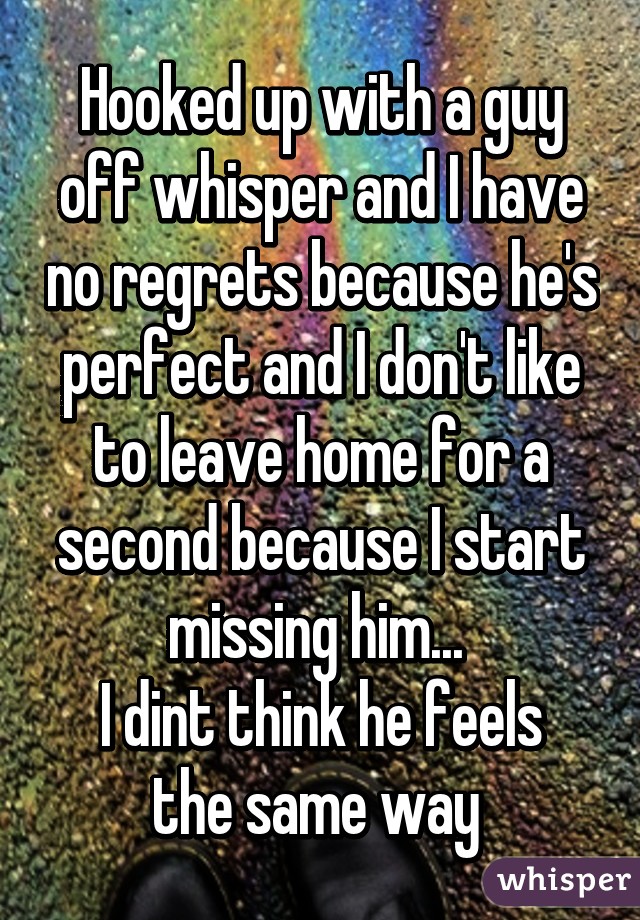 Hooked up with a guy off whisper and I have no regrets because he's perfect and I don't like to leave home for a second because I start missing him... 
I dint think he feels the same way 