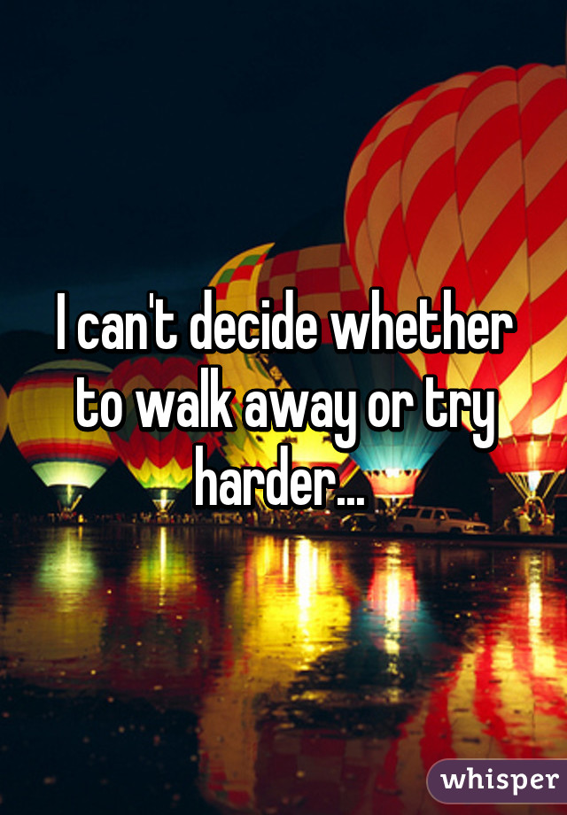 I can't decide whether to walk away or try harder... 