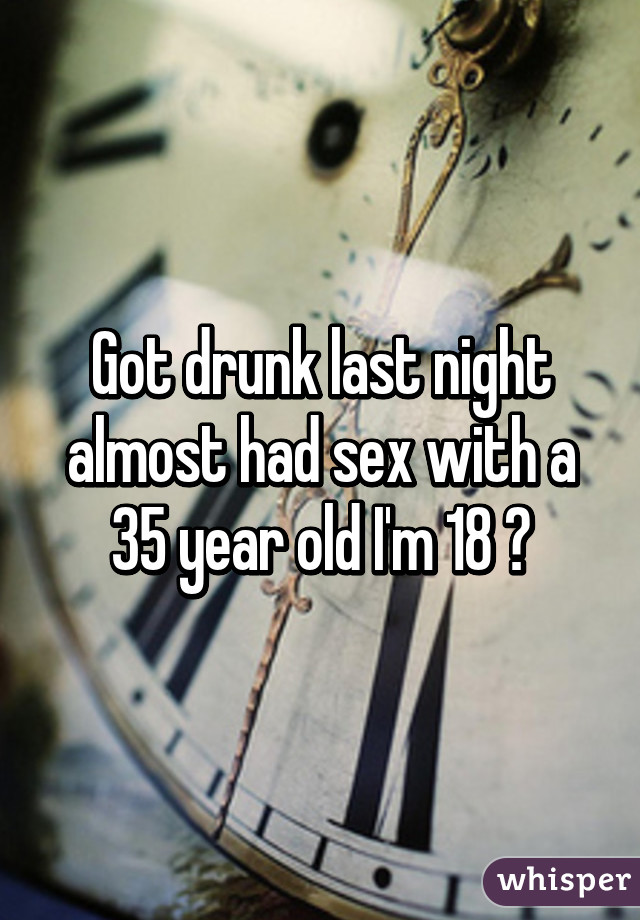 Got drunk last night almost had sex with a 35 year old I'm 18 😖