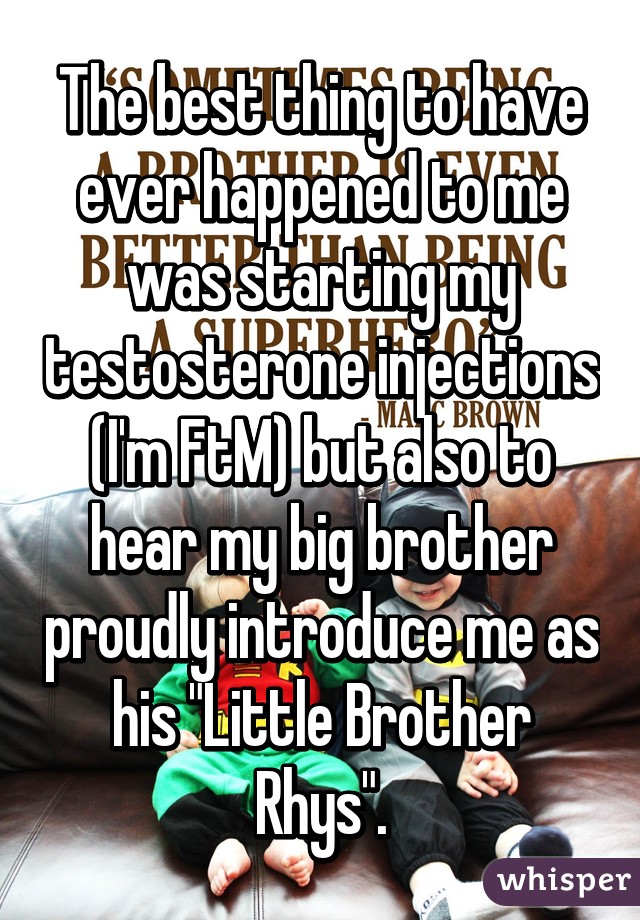 The best thing to have ever happened to me was starting my testosterone injections (I'm FtM) but also to hear my big brother proudly introduce me as his "Little Brother Rhys".