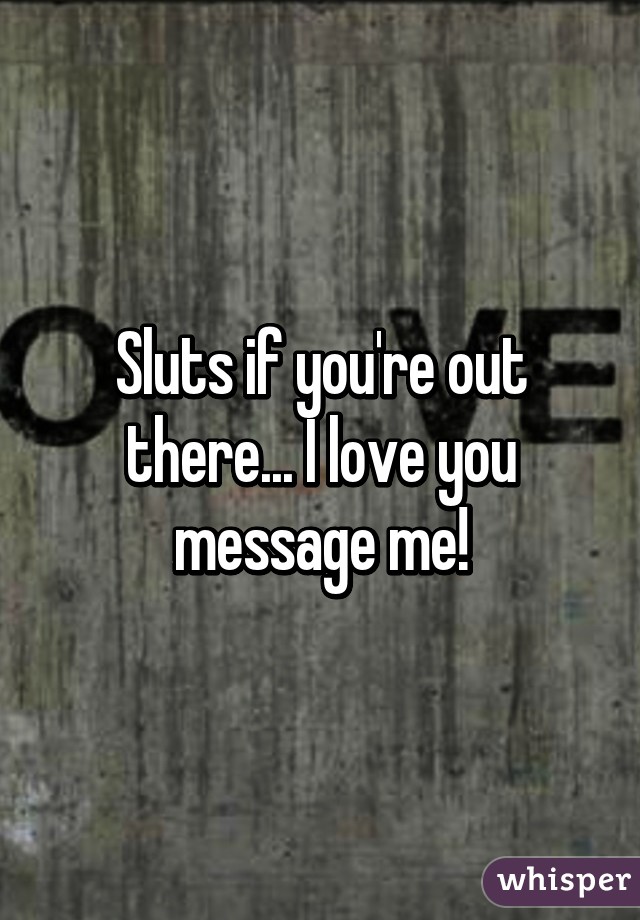 Sluts if you're out there... I love you message me!