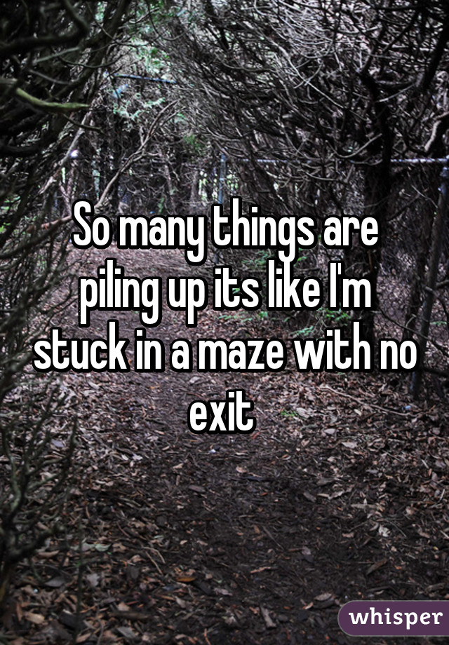 So many things are piling up its like I'm stuck in a maze with no exit 